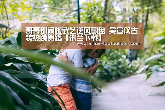 哥哥别闹啦武艺逆风翻盘 吴宣仪古装热跳舞蹈【米兰下载】(图3) 米兰网站